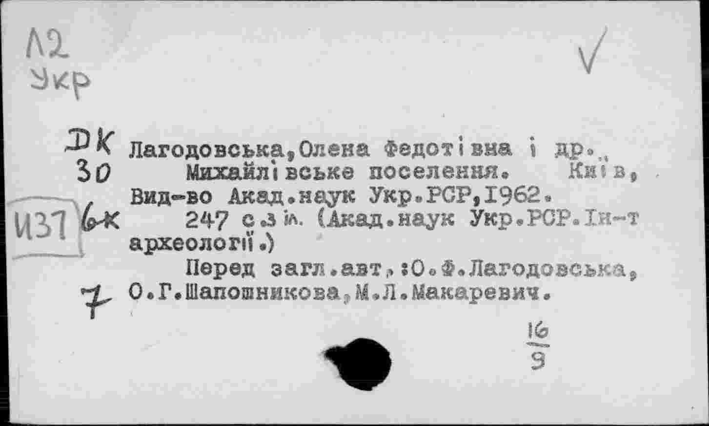 ﻿м
Ж
SO
Лагодовська,Олена Федотівна і др.„
Михайлівське поселення. Київ, Вид-во Акад, наук Укр.PCP,1962.
247 с а К (Акад.наук Укр.РСР.Іи-т археології.)
Перед загл.авт,. :О.Ф.Лагодовська, 0.Г.Шапошникова•М.Л.Макаревич.